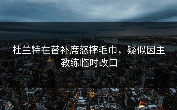 杜兰特在替补席怒摔毛巾，疑似因主教练临时改口