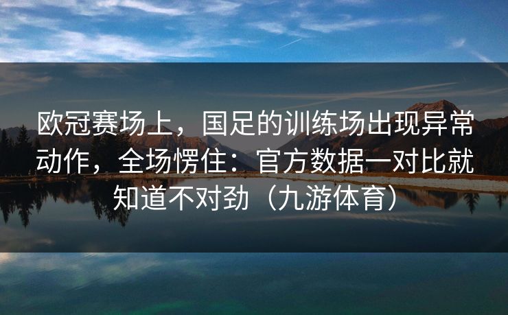 欧冠赛场上，国足的训练场出现异常动作，全场愣住：官方数据一对比就知道不对劲（九游体育）