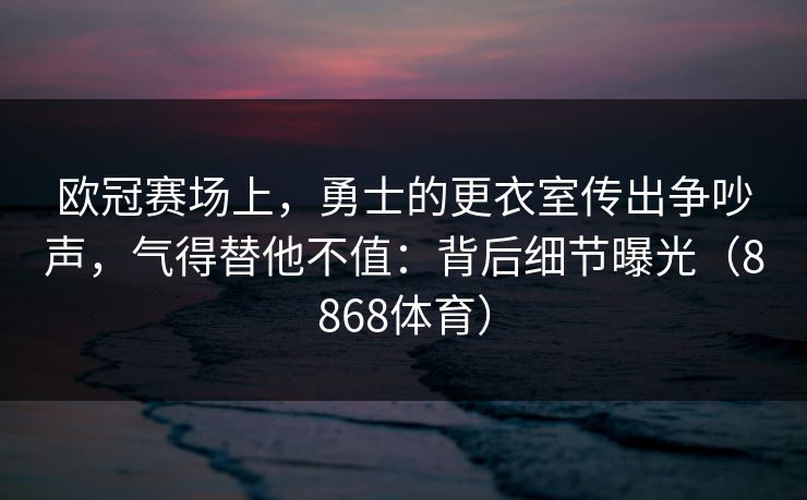 欧冠赛场上，勇士的更衣室传出争吵声，气得替他不值：背后细节曝光（8868体育）