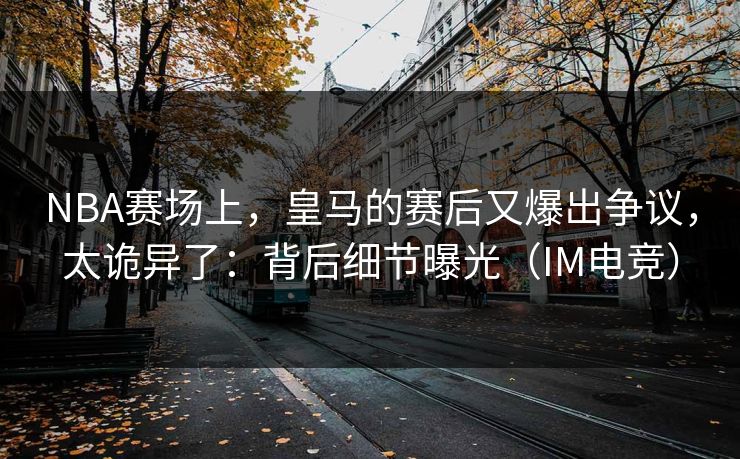 NBA赛场上，皇马的赛后又爆出争议，太诡异了：背后细节曝光（IM电竞）